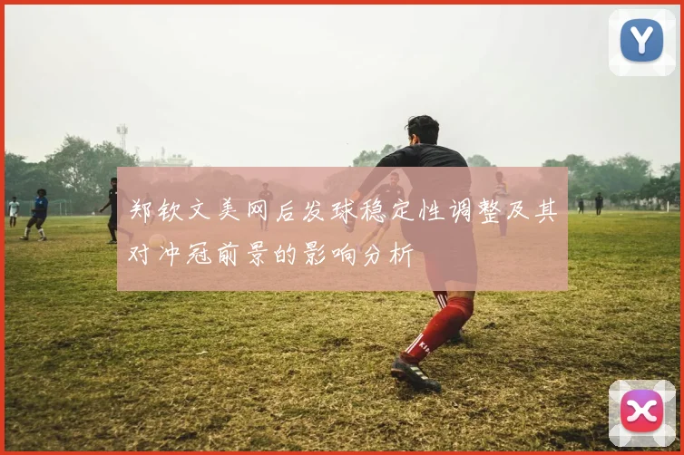 郑钦文美网后发球稳定性调整及其对冲冠前景的影响分析