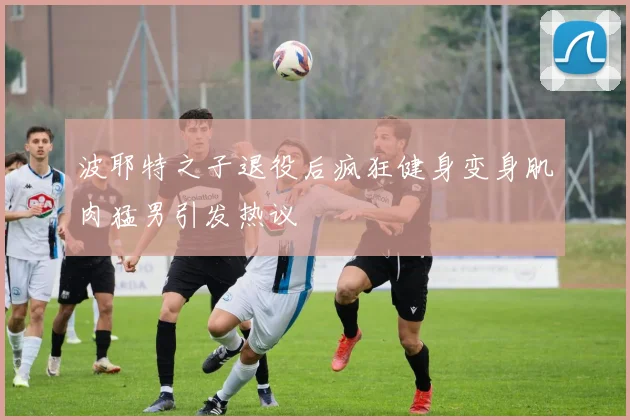 波耶特之子退役后疯狂健身变身肌肉猛男引发热议