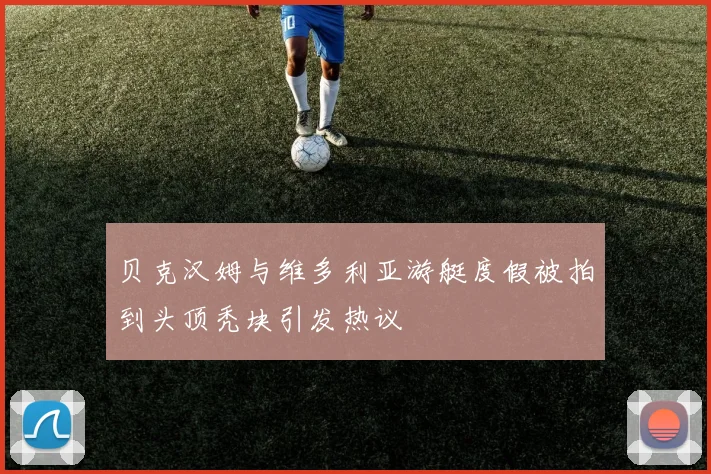 贝克汉姆与维多利亚游艇度假被拍到头顶秃块引发热议