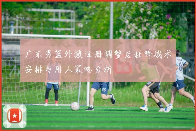 广东男篮外援注册调整后杜锋战术安排与用人策略分析