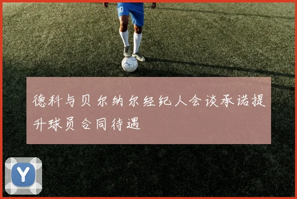 德科与贝尔纳尔经纪人会谈承诺提升球员合同待遇