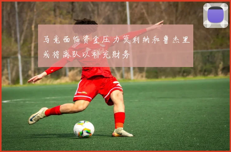 马竞面临资金压力莫利纳和鲁杰里或将离队以补充财务