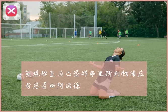 英媒称皇马已签邓弗里斯利物浦应考虑召回阿诺德