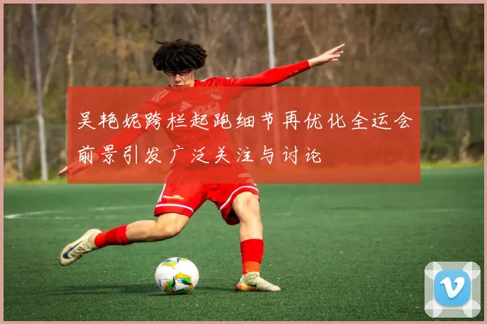 吴艳妮跨栏起跑细节再优化全运会前景引发广泛关注与讨论