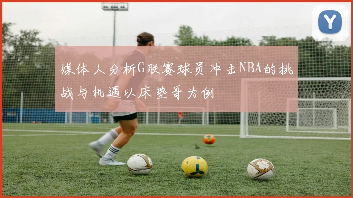 媒体人分析G联赛球员冲击NBA的挑战与机遇以床垫哥为例