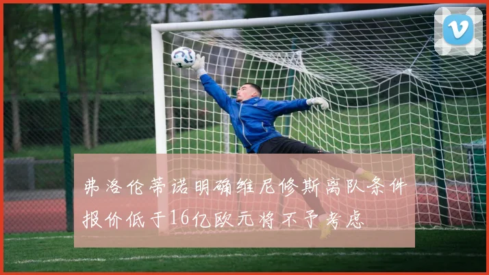 弗洛伦蒂诺明确维尼修斯离队条件报价低于16亿欧元将不予考虑