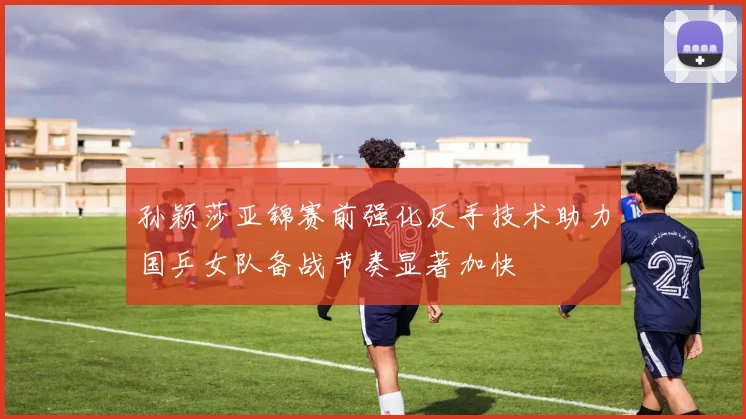 孙颖莎亚锦赛前强化反手技术助力国乒女队备战节奏显著加快